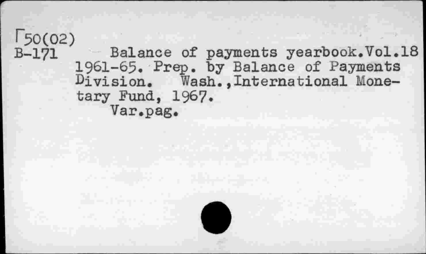 ﻿^0(02)
B-171 Balance of payments yearbook,Vol.18 1961-65. Prep, by Balance of Payments Division. Wash.»International Monetary Fund, 1967.
Var.pag.